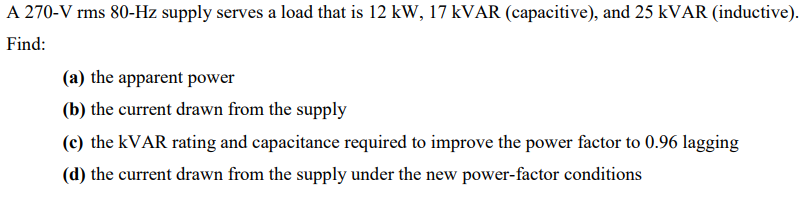 A 270-V rms 80-Hz supply serves a load that is 12 kW, 17 KVAR (capacitive), and 25 KVAR (inductive).
Find:
(a) the apparent power
(b) the current drawn from the supply
(c) the KVAR rating and capacitance required to improve the power factor to 0.96 lagging
(d) the current drawn from the supply under the new power-factor conditions
