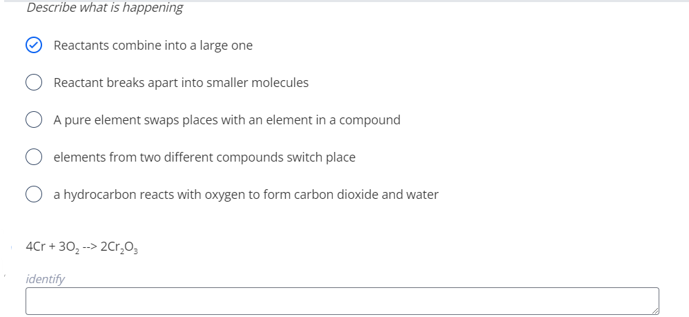 Describe what is happening
Reactants combine into a large one
Reactant breaks apart into smaller molecules
A pure element swaps places with an element in a compound
elements from two different compounds switch place
a hydrocarbon reacts with oxygen to form carbon dioxide and water
4Cr + 30, --> 2Cr,O3
identify
