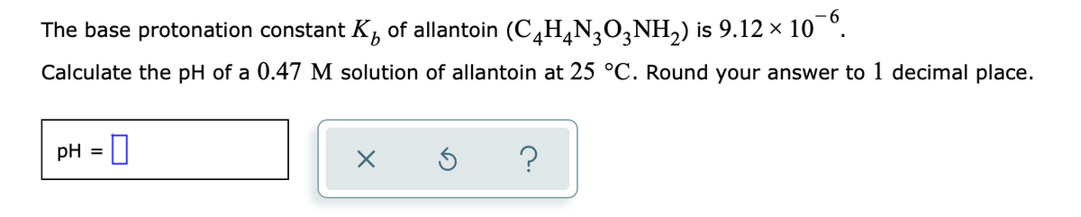 The base protonation constant K, of allantoin (C4H,N,O,NH,) is 9.12 x 10 °.
9.
3
Calculate the pH of a 0.47 M solution of allantoin at 25 °C. Round your answer to 1 decimal place.
pH = |
?
