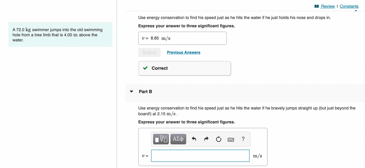 A 72.0 kg swimmer jumps into the old swimming
hole from a tree limb that is 4.00 m above the
water.
Use energy conservation to find his speed just as he hits the water if he just holds his nose and drops in.
Express your answer to three significant figures.
v = 8.85 m/s
Submit
Part B
Previous Answers
Correct
V=
Use energy conservation to find his speed just as he hits the water if he bravely jumps straight up (but just beyond the
board!) at 2.15 m/s.
Express your answer to three significant figures.
VE ΑΣΦ
P
Review | Constants
?
m/s