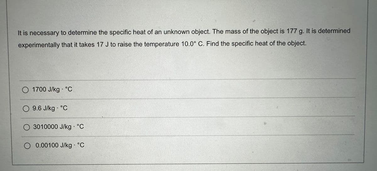 It is necessary to determine the specific heat of an unknown object. The mass of the object is 177 g. It is determined
experimentally that it takes 17 J to raise the temperature 10.0° C. Find the specific heat of the object.
O 1700 J/kg. °C
O 9.6 J/kg °C
O 3010000 J/kg • °C
O 0.00100 J/kg. °C
