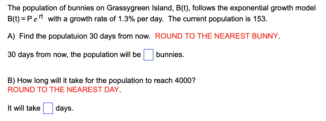 The population of bunnies on Grassygreen Island, B(t), follows the exponential growth model
B(t) = Pert with a growth rate of 1.3% per day. The current population is 153.
A) Find the populatuion 30 days from now. ROUND TO THE NEAREST BUNNY.
30 days from now, the population will be
bunnies.
B) How long will it take for the population to reach 4000?
ROUND TO THE NEAREST DAY.
days.
It will take