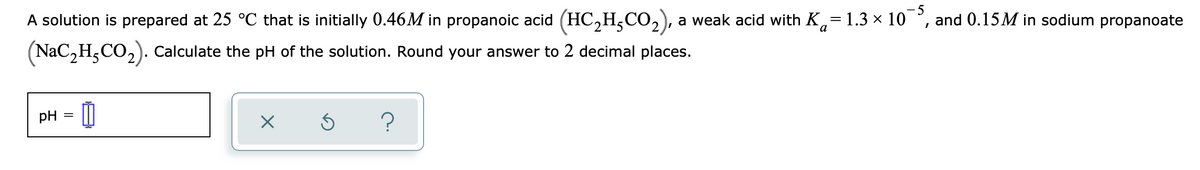 A solution is prepared at 25 °C that is initially 0.46M in propanoic acid (HC,H,CO,), a weak acid with K,= 1.3 x 10
- 5
and 0.15M in sodium propanoate
(NaC,H,CO,). Calculate the pH of the solution. Round your answer to 2 decimal places.
pH
