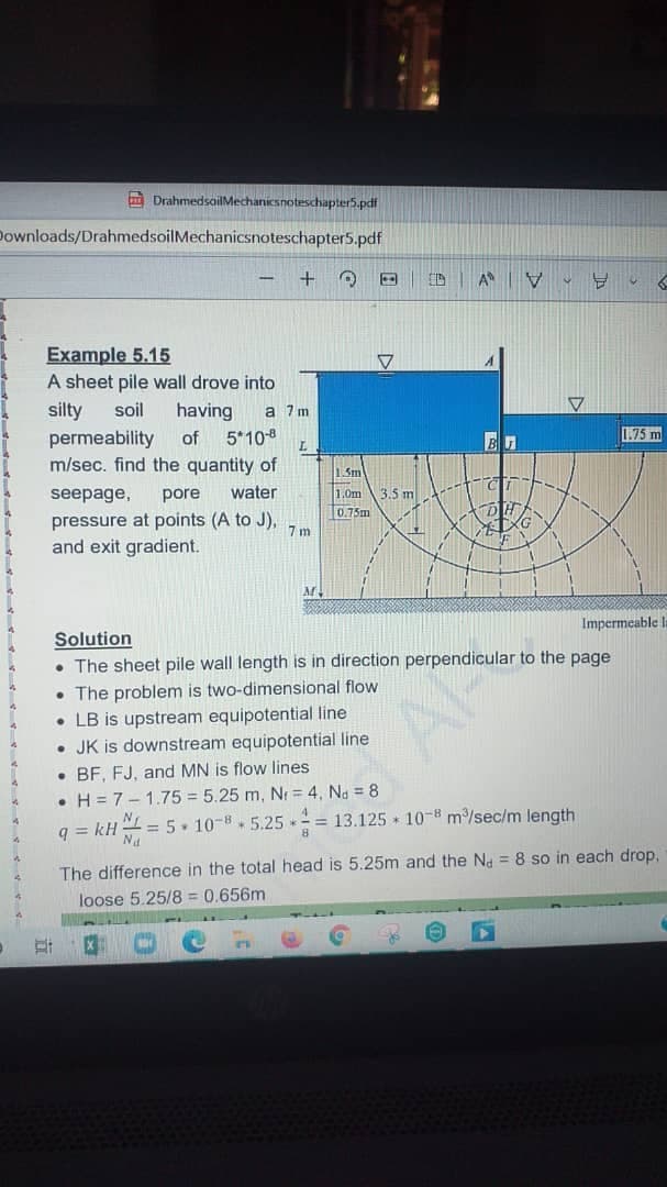 m DrahmedsoilMechanicsnoteschapter5.pdf
Downloads/DrahmedsoilMechanicsnoteschapter5.pdf
Example 5.15
A sheet pile wall drove into
silty
having
5*10-8
m/sec. find the quantity of
soil
a 7 m
permeability
of
1.75 m
15m
seepage,
pore
water
1.0m
3.5 m
0.75m
pressure at points (A to J),
and exit gradient.
7 m
Impermeable la
Solution
• The sheet pile wall length is in direction perpendicular to the page
• The problem is two-dimensional flow
• LB is upstream equipotential line
• JK is downstream equipotential line
• BF, FJ, and MN is flow lines
• H = 7- 1.75 = 5.25 m, Nr = 4, Na = 8
= 5. 10-8. 5.25
= 13.125 + 10-8 m/sec/m length
q = kH
The difference in the total head is 5.25m and the Na = 8 so in each drop.
loose 5.25/8 = 0.656m
