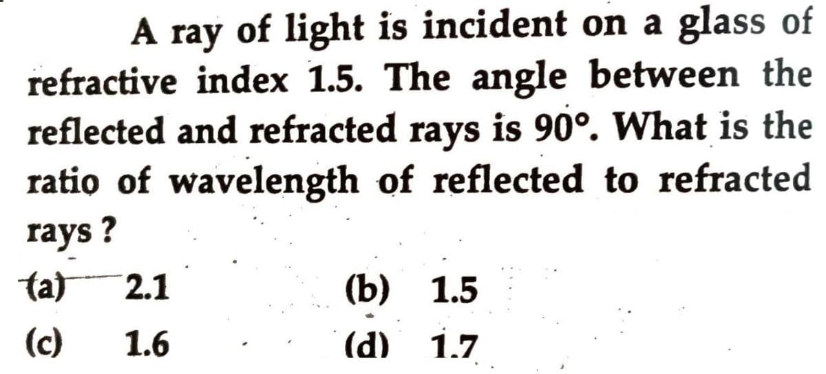 A ray of light is incident on a glass of
refractive index 1.5. The angle between the
reflected and refracted rays is 90°. What is the
ratio of wavelength of reflected to refracted
rays ?
ta)
2.1
(b) 1.5
(c)
1.6
(d)
1.7
