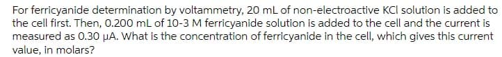 For ferricyanide determination by voltammetry, 20 mL of non-electroactive KCl solution is added to
the cell first. Then, 0.200 ml of 10-3 M ferricyanide solution is added to the cell and the current is
measured as 0.30 µA. What is the concentration of ferricyanide in the cell, which gives this current
value, in molars?
