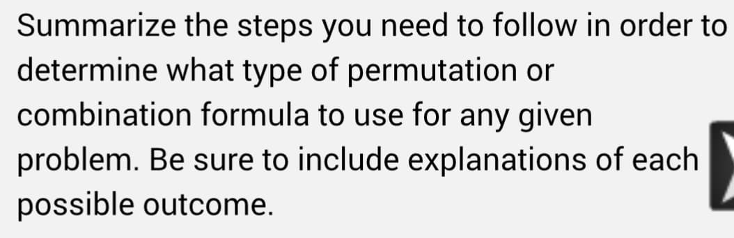 Summarize the steps you need to follow in order to
determine what type of permutation or
combination formula to use for any given
problem. Be sure to include explanations of each
possible outcome.