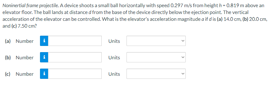 Noninertial frame projectile. A device shoots a small ball horizontally with speed 0.297 m/s from height h = 0.819 m above an
elevator floor. The ball lands at distance d from the base of the device directly below the ejection point. The vertical
acceleration of the elevator can be controlled. What is the elevator's acceleration magnitudea if d is (a) 14.0 cm, (b) 20.0 cm,
and (c) 7.50 cm?
(a) Number
(b) Number
(c) Number
i
i
Mi
Units
Units
Units
<