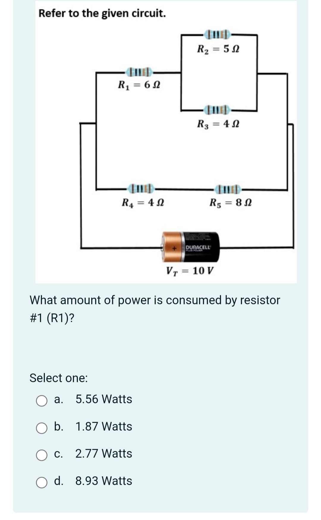 Refer to the given circuit.
R2 = 5 N
R1 = 6 N
R3 = 4 N
R4 = 4 2
R5 = 8N
%3D
DURACELL
VT = 10 V
What amount of power is consumed by resistor
#1 (R1)?
Select one:
а.
5.56 Watts
b. 1.87 Watts
c. 2.77 Watts
O d. 8.93 Watts
