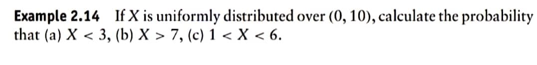 Example 2.14 If X is uniformly distributed over (0, 10), calculate the probability
that (a) X < 3, (b) X > 7, (c) 1 < X < 6.