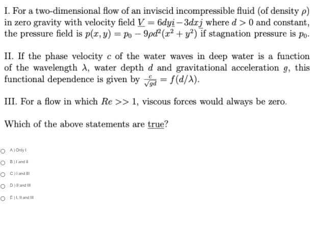 I. For a two-dimensional flow of an inviscid incompressible fluid (of density p)
in zero gravity with velocity field V = 6dyi – 3dxj where d > 0 and constant,
the pressure field is p(x, y) = Po – 9pd² (x² + y²) if stagnation pressure is Po-
II. If the phase velocity c of the water waves in deep water is a function
of the wavelength A, water depth d and gravitational acceleration g, this
functional dependence is given by = f(d/A).
III. For a flow in which Re >> 1, viscous forces would always be zero.
Which of the above statements are true?
O A) Only I
O B)l and I
O Cl and II
O D)l and I
O E)I, Il and II
