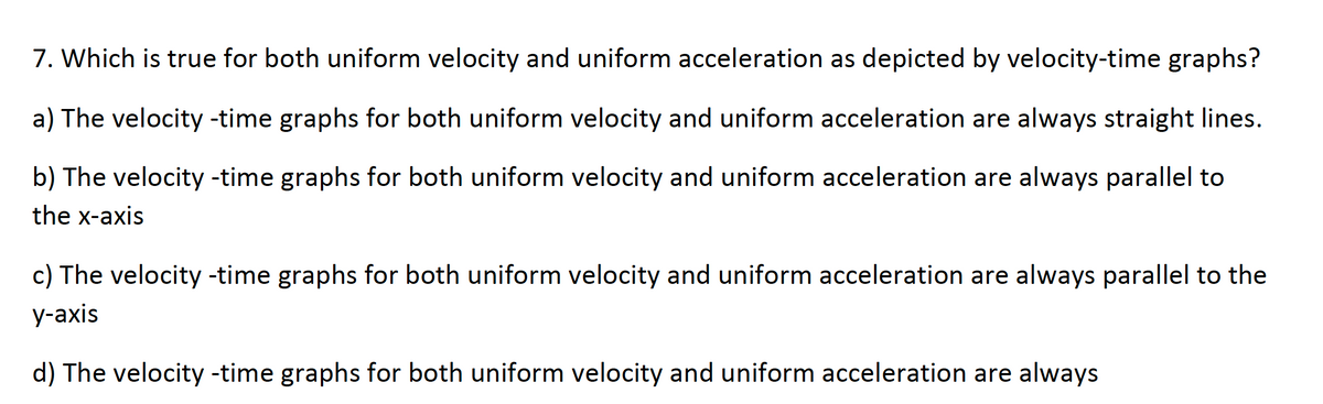 7. Which is true for both uniform velocity and uniform acceleration as depicted by velocity-time graphs?
a) The velocity -time graphs for both uniform velocity and uniform acceleration are always straight lines.
b) The velocity -time graphs for both uniform velocity and uniform acceleration are always parallel to
the x-axis
c) The velocity -time graphs for both uniform velocity and uniform acceleration are always parallel to the
y-axis
d) The velocity -time graphs for both uniform velocity and uniform acceleration are always
