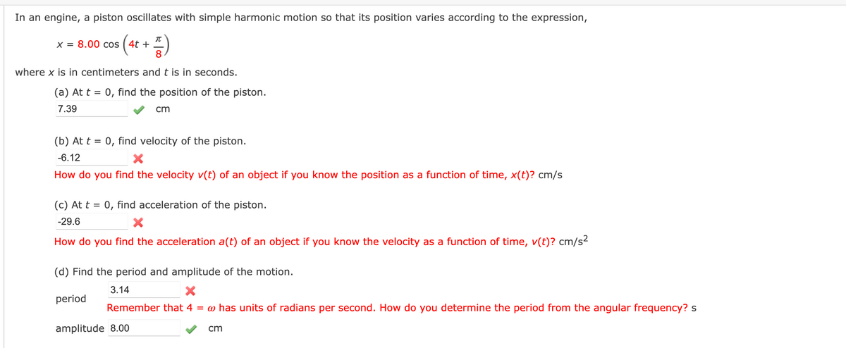 In an engine, a piston oscillates with simple harmonic motion so that its position varies according to the expression,
(** + )
IT
X = 8.00 cos
%D
8
where x is in centimeters and t is in seconds.
(a) At t = 0, find the position of the piston.
7.39
cm
(b) At t = 0, find velocity of the piston.
-6.12
How do you find the velocity v(t) of an object if you know the position as a function of time, x(t)? cm/s
(c) At t = 0, find acceleration of the piston.
-29.6
How do you find the acceleration a(t) of an object if you know the velocity as a function of time, v(t)? cm/s2
(d) Find the period and amplitude of the motion.
3.14
period
Remember that 4 = @ has units of radians per second. How do you determine the period from the angular frequency? s
amplitude 8.00
cm
