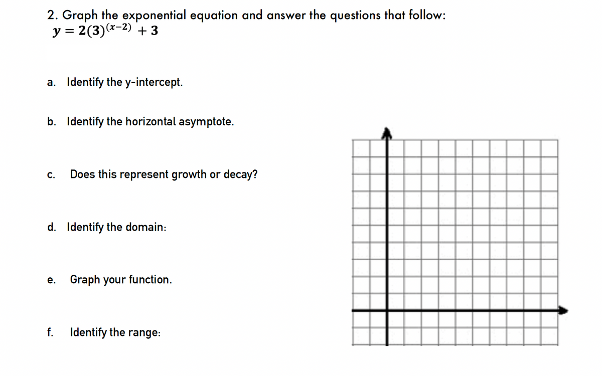 2. Graph the exponential equation and answer the questions that follow:
y = 2(3)(x-2) +3
a. Identify the y-intercept.
b. Identify the horizontal asymptote.
C. Does this represent growth or decay?
d. Identify the domain:
e.
f.
Graph your function.
Identify the range:
