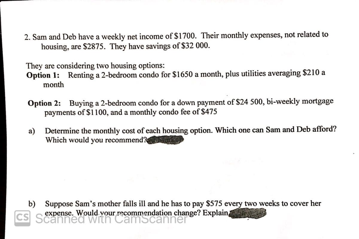 2. Sam and Deb have a weekly net income of $1700. Their monthly expenses, not related to
housing, are $2875. They have savings of $32 000.
They are considering two housing options:
Option 1: Renting a 2-bedroom condo for $1650 a month, plus utilities averaging $210 a
month
Option 2: Buying a 2-bedroom condo for a down payment of $24 500, bi-weekly mortgage
payments of $1100, and a monthly condo fee of $475
a) Determine the monthly cost of each housing option. Which one can Sam and Deb afford?
Which would you recommend?
b) Suppose Sam's mother falls ill and he has to pay $575 every two weeks to cover her
expense. Would vour recommendation change? Explain
CS Sned WiCamscanner
