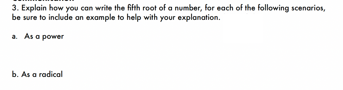 3. Explain how you can write the fifth root of a number, for each of the following scenarios,
be sure to include an example to help with your explanation.
a. As a power
b. As a radical