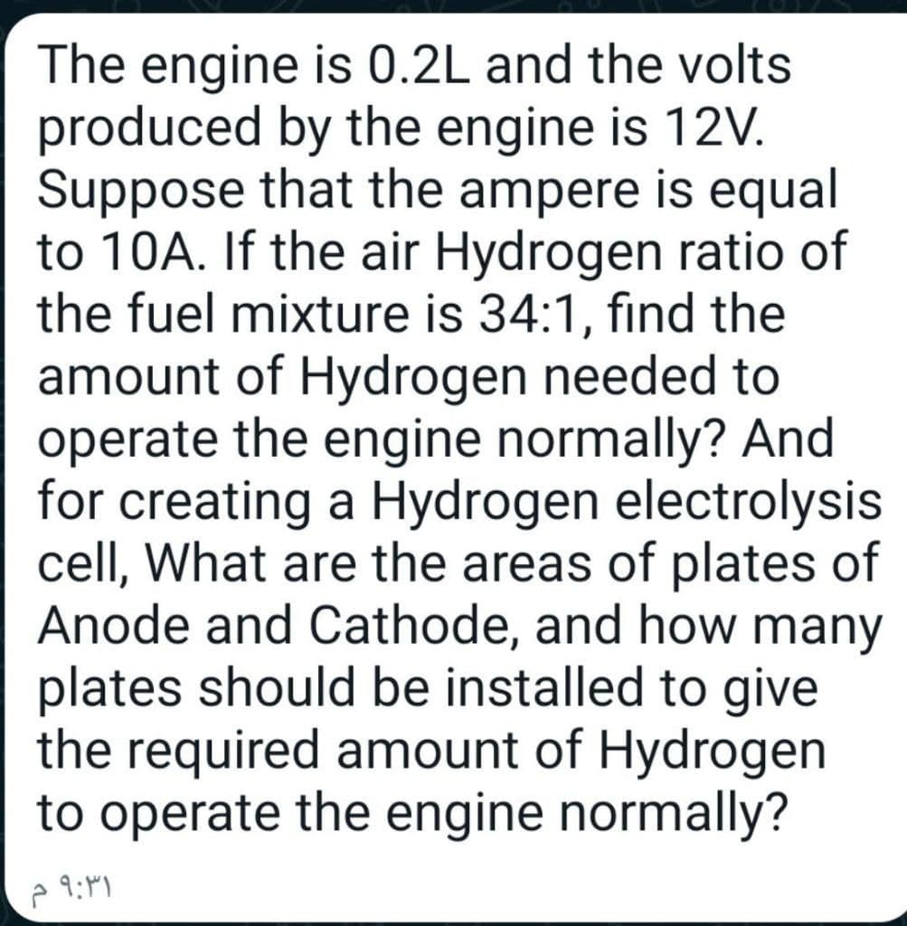 The engine is 0.2L and the volts
produced by the engine is 12V.
Suppose that the ampere is equal
to 10A. If the air Hydrogen ratio of
the fuel mixture is 34:1, find the
amount of Hydrogen needed to
operate the engine normally? And
for creating a Hydrogen electrolysis
cell, What are the areas of plates of
Anode and Cathode, and how many
plates should be installed to give
the required amount of Hydrogen
to operate the engine normally?
