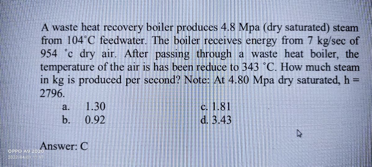 A waste heat recovery boiler produces 4.8 Mpa (dry saturated) steam
from 104 C feedwater. The boiler receives energy from 7 kg/sec of
954 c dry air. After passing through a waste heat boiler, the
temperature of the air is has been reduce to 343 °C. How much steam
in kg is produced per second? Note: At 4.80 Mpa dry saturated, h =
%3D
2796.
c. 1.81
d. 3.43
а.
1.30
b.
0.92
Answer: C
OPPO A9 2020
2022/04/01 11 1/

