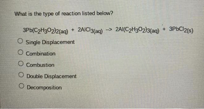 What is the type of reaction listed below?
3Pb(C2H302)2(aq)
+ 2AIC13(aq) -> 2AI(C2H3O2)3{aq)
+ 3P6C12(s)
O Single Displacement
O Combination
O Combustion
O Double Displacement
O Decomposition

