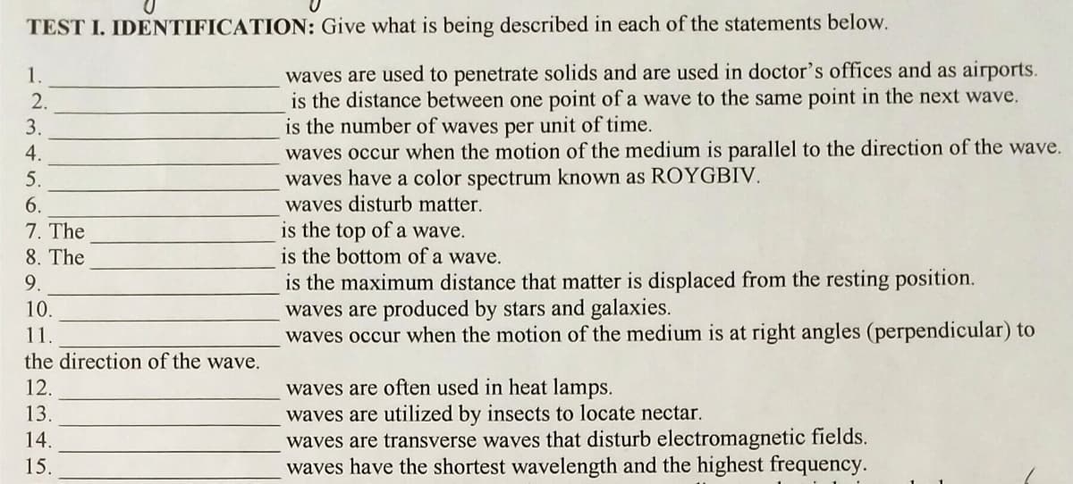 TEST I. IDENTIFICATION: Give what is being described in each of the statements below.
waves are used to penetrate solids and are used in doctor's offices and as airports.
is the distance between one point of a wave to the same point in the next wave.
is the number of waves per unit of time.
waves occur when the motion of the medium is parallel to the direction of the wave.
waves have a color spectrum known as ROYGBIV.
waves disturb matter.
1.
2.
3.
4.
5.
6.
7. The
8. The
is the top of a wave.
is the bottom of a wave.
is the maximum distance that matter is displaced from the resting position.
waves are produced by stars and galaxies.
waves occur when the motion of the medium is at right angles (perpendicular) to
9.
10.
11.
the direction of the wave.
waves are often used in heat lamps.
waves are utilized by
waves are transverse waves that disturb electromagnetic fields.
waves have the shortest wavelength and the highest frequency.
12.
13.
sects
locate nectar.
14.
15.
