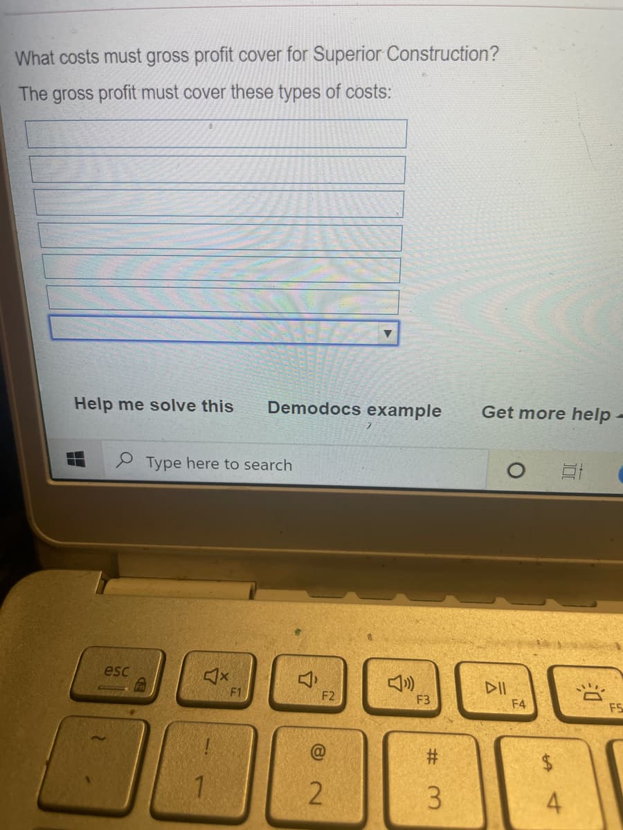What costs must gross profit cover for Superior Construction?
The gross profit must cover these types of costs:
Help me solve this
Demodocs example
Get more help
P Type here to search
esc
DII
F2
F3
F4
F5
#:
$.
2
3.
4
