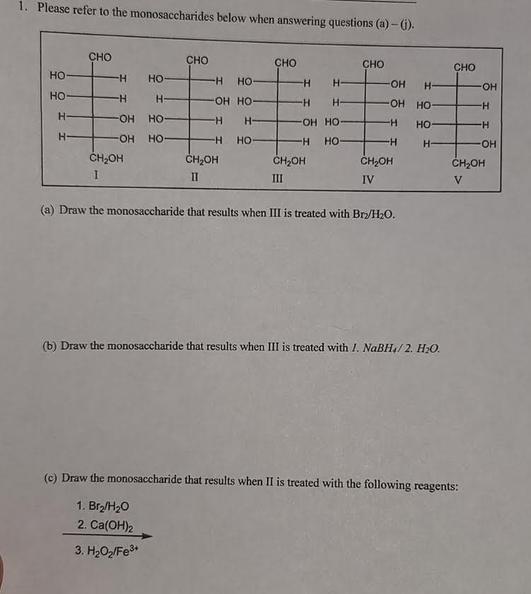 1. Please refer to the monosaccharides below when answering questions (a)- (1).
CHO
CHO
CHO
CHO
CHO
HO
но-
H-
HO
H-
OH
H-
HO
H-
H-
OH HO-
-H-
OH HO-
H-
OH HO-
H-
OH HO
но-
H-
OH HO-
H HO-
H HO-
H-
OH
CH2OH
ČH2OH
ČH2OH
CH2OH
ČH2OH
II
III
IV
V
(a) Draw the monosaccharide that results when III is treated with Brz/H2O.
(b) Draw the monosaccharide that results when III is treated with 1. NaBH4/ 2. H2O.
(c) Draw the monosaccharide that results when II is treated with the following reagents:
1. Br/H20
2. Ca(ОН)2
3. H2O2/Fe3*
