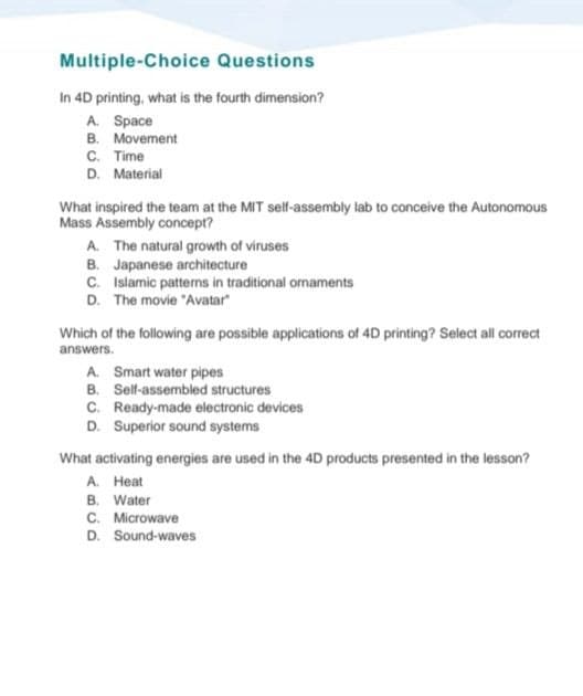 Multiple-Choice Questions
In 4D printing, what is the fourth dimension?
A. Space
B. Movement
C. Time
D. Material
What inspired the team at the MIT self-assembly lab to conceive the Autonomous
Mass Assembly concept?
A. The natural growth of viruses
B. Japanese architecture
C.
Islamic patterns in traditional ornaments
D. The movie "Avatar"
Which of the following are possible applications of 4D printing? Select all correct
answers.
A. Smart water pipes
B. Self-assembled structures
C. Ready-made electronic devices
D. Superior sound systems
What activating energies are used in the 4D products presented in the lesson?
A. Heat
B. Water
C. Microwave
D. Sound-waves