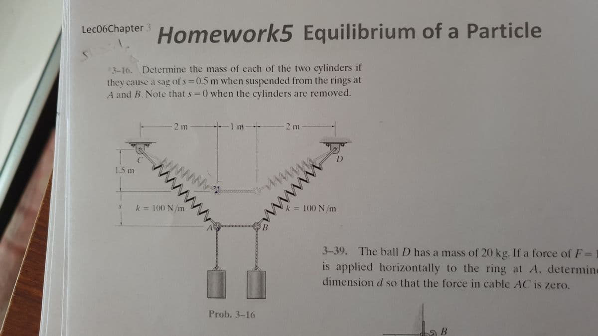 Homework5 Equilibrium of a Particle
Lec06Chapter 3
*3-16. Determine the mass of each of the two cylinders if
they cause a sag of s 0.5 m when suspended from the rings at
A and B. Note that s 0 when the cylinders are removed.
2 m
1 nt
2 m -
www
w
k 100 N/m
www
1.5 m
3-39. The ball D has a mass of 20 kg. If a force of F=
is applied horizontally to the ring at A, determine
dimension d so that the force in cable AC is zero.
k = 100 N/m
A
Prob. 3-16
wwww
wwww
