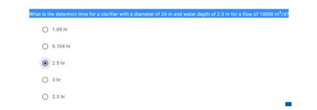 What is the detention time for a clarifier with a diameter of 24 m and water depth of 2.3 m for a flow of 10000 m2/d?
1.09 hr
O 0.104 hr
O 2.5 hr
O 3 hr
O 2.3 hr
