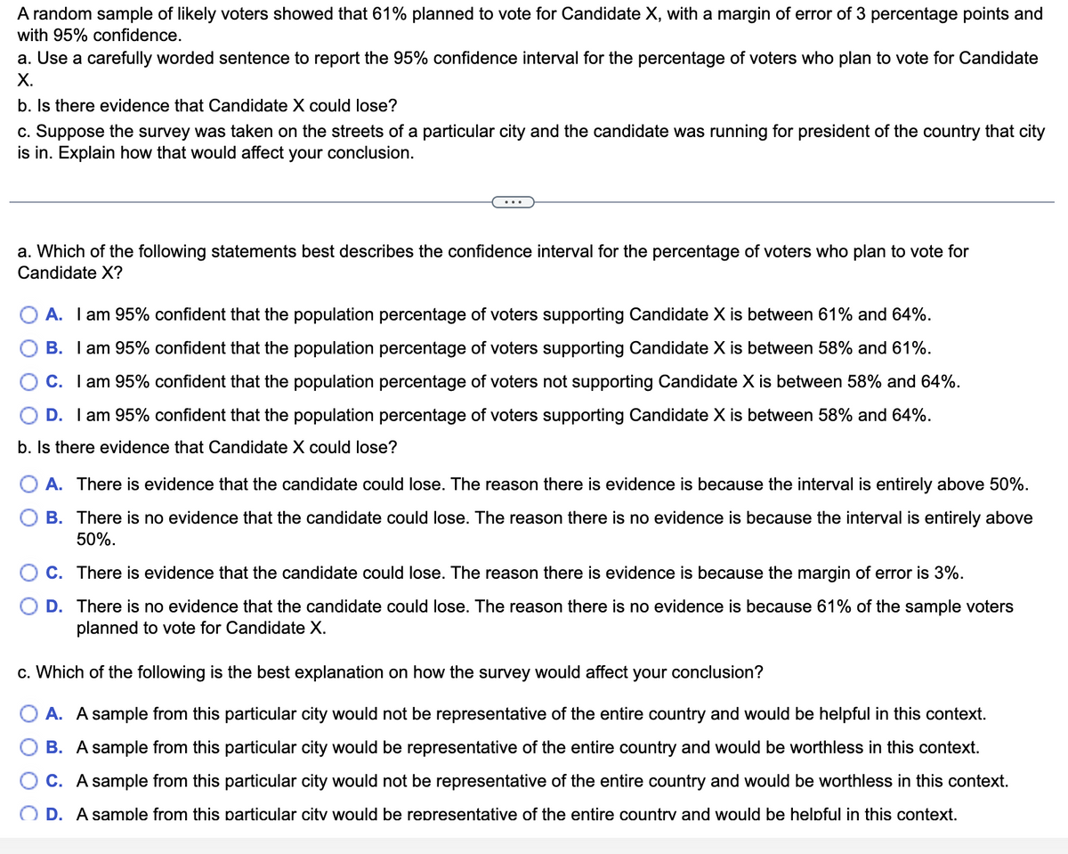 A random sample of likely voters showed that 61% planned to vote for Candidate X, with a margin of error of 3 percentage points and
with 95% confidence.
a. Use a carefully worded sentence to report the 95% confidence interval for the percentage of voters who plan to vote for Candidate
X.
b. Is there evidence that Candidate X could lose?
c. Suppose the survey was taken on the streets of a particular city and the candidate was running for president of the country that city
is in. Explain how that would affect your conclusion.
a. Which of the following statements best describes the confidence interval for the percentage of voters who plan to vote for
Candidate X?
A. I am 95% confident that the population percentage of voters supporting Candidate X is between 61% and 64%.
B. I am 95% confident that the population percentage of voters supporting Candidate X is between 58% and 61%.
C. I am 95% confident that the population percentage of voters not supporting Candidate X is between 58% and 64%.
D. I am 95% confident that the population percentage of voters supporting Candidate X is between 58% and 64%.
b. Is there evidence that Candidate X could lose?
A. There is evidence that the candidate could lose. The reason there is evidence is because the interval is entirely above 50%.
B. There is no evidence that the candidate could lose. The reason there is no evidence is because the interval is entirely above
50%.
C. There is evidence that the candidate could lose. The reason there is evidence is because the margin of error is 3%.
D. There is no evidence that the candidate could lose. The reason there is no evidence is because 61% of the sample voters
planned to vote for Candidate X.
c. Which of the following is the best explanation on how the survey would affect your conclusion?
A. A sample from this particular city would not be representative of the entire country and would be helpful in this context.
B. A sample from this particular city would be representative of the entire country and would be worthless in this context.
C. A sample from this particular city would not be representative of the entire country and would be worthless in this context.
OD. A sample from this particular city would be representative of the entire country and would be helpful in this context.