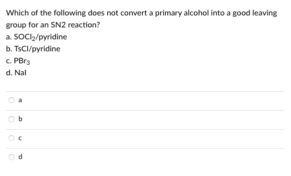 Which of the following does not convert a primary alcohol into a good leaving
group for an SN2 reaction?
a. SOCI2/pyridine
b. TSCI/pyridine
c. PBr3
d. Nal
a

