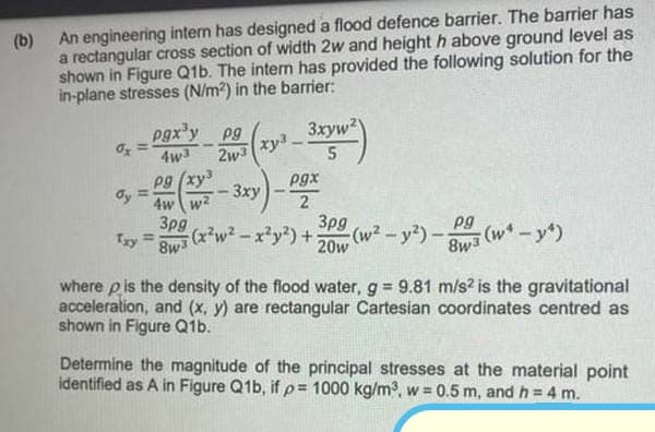 8wa (w* -y)
(b) An engineering intem has designed a flood defence barrier. The barrier has
a rectangular cross section of width 2w and height h above ground level as
shown in Figure Q1b. The intern has provided the following solution for the
in-plane stresses (N/m?) in the barrier:
pgx'y pg
3xyw2
2w3
xy3
4w3
Pg (xy
dy
pgx
2
3pg
(w²-y2)-
3xy
%3D
4w w?
3pg
Try
(x*w²- x²y?) +
pg
%3D
8w3
20w
8wa (w*-y)
where p is the density of the flood water, g 9.81 m/s? is the gravitational
acceleration, and (x, y) are rectangular Cartesian coordinates centred as
shown in Figure Q1b.
Determine the magnitude of the principal stresses at the material point
identified as A in Figure Q1b, ifp= 1000 kg/m³, w = 0.5 m, and h = 4 m.
