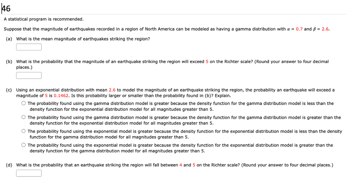 46
A statistical program is recommended.
Suppose that the magnitude of earthquakes recorded in a region of North America can be modeled as having a gamma distribution with a = 0.7 and ß = 2.6.
(a) What is the mean magnitude of earthquakes striking the region?
(b) What is the probability that the magnitude of an earthquake striking the region will exceed 5 on the Richter scale? (Round your answer to four decimal
places.)
(c) Using an exponential distribution with mean 2.6 to model the magnitude of an earthquake striking the region, the probability an earthquake will exceed a
magnitude of 5 is 0.1462. Is this probability larger or smaller than the probability found in (b)? Explain.
O The probability found using the gamma distribution model is greater because the density function for the gamma distribution model is less than the
density function for the exponential distribution model for all magnitudes greater than 5.
O The probability found using the gamma distribution model is greater because the density function for the gamma distribution model is greater than the
density function for the exponential distribution model for all magnitudes greater than 5.
O The probability found using the exponential model is greater because the density function for the exponential distribution model is less than the density
function for the gamma distribution model for all magnitudes greater than 5.
O The probability found using the exponential model is greater because the density function for the exponential distribution model is greater than the
density function for the gamma distribution model for all magnitudes greater than 5.
(d) What is the probability that an earthquake striking the region will fall between 4 and 5 on the Richter scale? (Round your answer to four decimal places.)