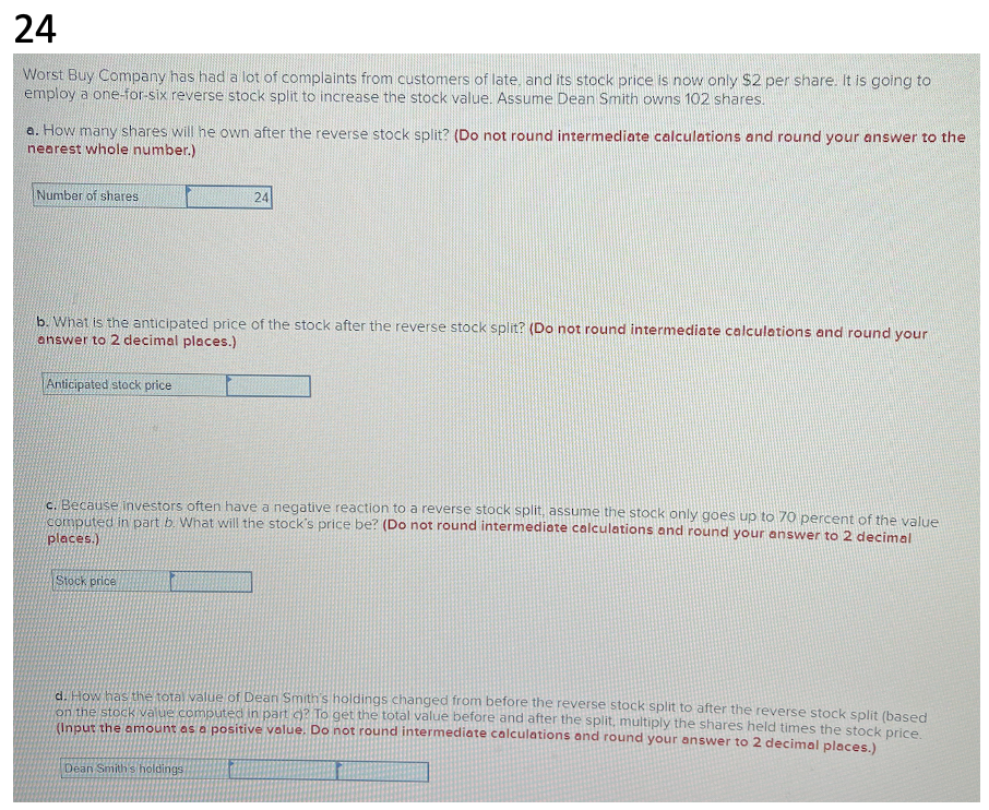 24
Worst Buy Company has had a lot of complaints from customers of late, and its stock price is now only $2 per share. It is going to
employ a one-for-six reverse stock split to increase the stock value. Assume Dean Smith owns 102 shares.
a. How many shares will he own after the reverse stock split? (Do not round intermediate calculations and round your answer to the
nearest whole number.)
Number of shares
b. What is the anticipated price of the stock after the reverse stock split? (Do not round intermediate calculations and round your
answer to 2 decimal places.)
Anticipated stock price
24
c. Because investors often have a negative reaction to a reverse stock split, assume the stock only goes up to 70 percent of the value
computed in part b. What will the stock's price be? (Do not round intermediate calculations and round your answer to 2 decimal
places.)
Stock price
d. How has the total value of Dean Smith's holdings changed from before the reverse stock split to after the reverse stock split (based
on the stock value computed in part c)? To get the total value before and after the split, multiply the shares held times the stock price.
(Input the amount as a positive value. Do not round intermediate calculations and round your answer to 2 decimal places.)
Dean Smith's holdings