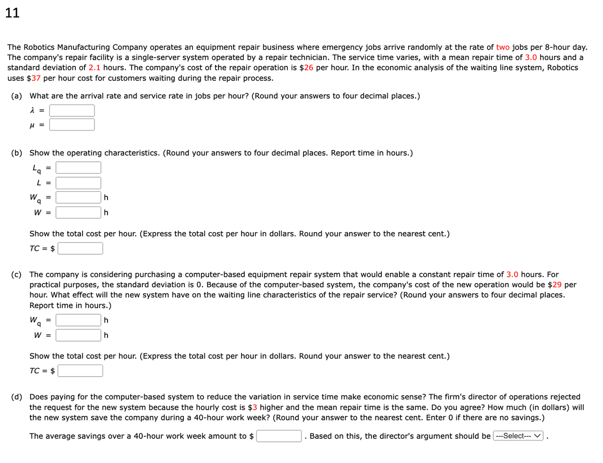 11
The Robotics Manufacturing Company operates an equipment repair business where emergency jobs arrive randomly at the rate of two jobs per 8-hour day.
The company's repair facility is a single-server system operated by a repair technician. The service time varies, with a mean repair time of 3.0 hours and a
standard deviation of 2.1 hours. The company's cost of the repair operation is $26 per hour. In the economic analysis of the waiting line system, Robotics
uses $37 per hour cost for customers waiting during the repair process.
(a) What are the arrival rate and service rate in jobs per hour? (Round your answers to four decimal places.)
λ =
μ =
(b) Show the operating characteristics. (Round your answers to four decimal places. Report time in hours.)
La
L =
W
q
=
W =
Show the total cost per hour. (Express the total cost per hour in dollars. Round your answer to the nearest cent.)
TC = $
Wa
(c) The company is considering purchasing a computer-based equipment repair system that would enable a constant repair time of 3.0 hours. For
practical purposes, the standard deviation is 0. Because of the computer-based system, the company's cost of the new operation would be $29 per
hour. What effect will the new system have on the waiting line characteristics of the repair service? (Round your answers to four decimal places.
Report time in hours.)
h
h
h
h
=
W =
Show the total cost per hour. (Express the total cost per hour in dollars. Round your answer to the nearest cent.)
TC = $
(d) Does paying for the computer-based system to reduce the variation in service time make economic sense? The firm's director of operations rejected
the request for the new system because the hourly cost is $3 higher and the mean repair time is the same. Do you agree? How much (in dollars) will
the new system save the company during a 40-hour work week? (Round your answer to the nearest cent. Enter 0 if there are no savings.)
The average savings over a 40-hour work week amount to $
Based on this, the director's argument should be ---Select--- V