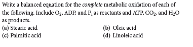 Write a balanced equation for the complete metabolic oxidation of each of
the following. Include Oz, ADP, and P; as reactants and ATP, CO, and H20
as products.
(a) Stearic acid.
(c) Palmitic acid
(b) Oleic acid
(d) Linoleic acid
