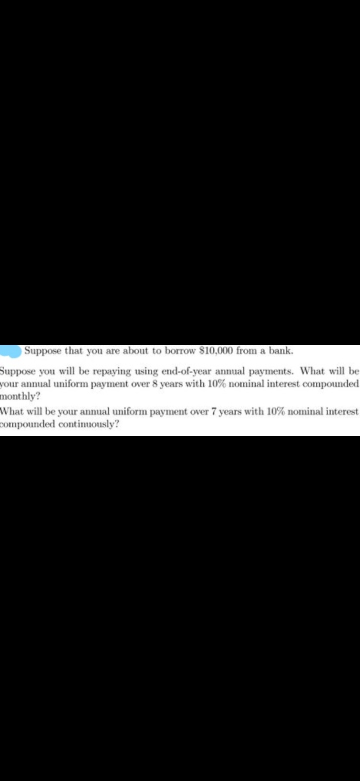 Suppose that you are about to borrow $10,000 from a bank.
Suppose you will be repaying using end-of-year annual payments. What will be
your annual uniform payment over 8 years with 10% nominal interest compounded
monthly?
What will be your annual uniform payment over 7 years with 10% nominal interest
compounded continuously?
