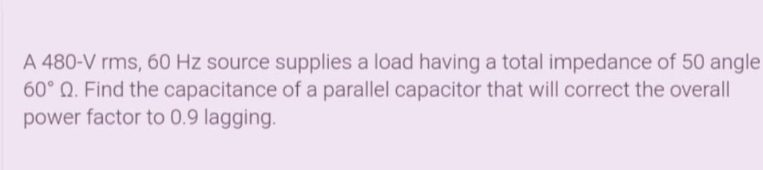 A 480-V rms, 60 Hz source supplies a load having a total impedance of 50 angle
60° Q. Find the capacitance of a parallel capacitor that will correct the overall
power factor to 0.9 lagging.
