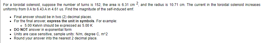 For a toroidal solenoid, suppose the number of turns is 152, the area is 6.31 cm 2, and the radius is 10.71 cm. The current in the toroidal solenoid increases
uniformly from 0 A to 6.43 A in 4.61 us. Find the magnitude of the self-induced emf.
• Final answer should be in two (2) decimal places.
• For the final answer, express the unit in symbols. For example:
。 5.00 Kelvin should be expressed as 5.00 K
DO NOT answer in exponential form
Units are case sensitive, sample units: N/m, degree C, m^2
• Round your answer into the nearest 2 decimal place.