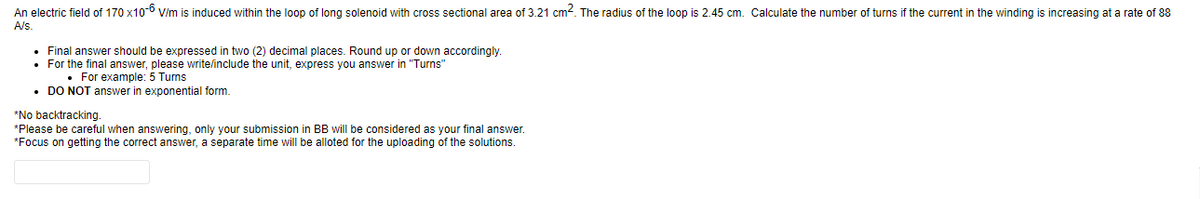 An electric field of 170 x10-6 V/m is induced within the loop of long solenoid with cross sectional area of 3.21 cm². The radius of the loop is 2.45 cm. Calculate the number of turns if the current in the winding is increasing at a rate of 88
A/s.
Final answer should be expressed two (2) decimal places. Round up or down accordingly.
• For the final answer, please write/include the unit, express you answer in "Turns"
. For example: 5 Turns
• DO NOT answer in exponential form.
*No backtracking.
*Please be careful when answering, only your submission in BB will be considered as your final answer.
*Focus on getting the correct answer, a separate time will be alloted for the uploading of the solutions.