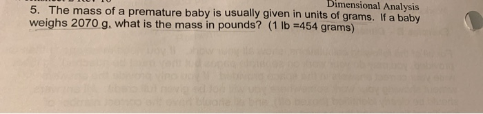 Dimensional Analysis
5. The mass of a premature baby is usually given in units of grams. If a baby
weighs 2070 g, what is the mass in pounds? (1 lb =454 grams)