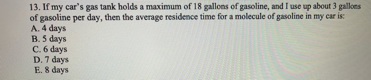 13. If my car's gas tank holds a maximum of 18 gallons of gasoline, and I use up about 3 gallons
of gasoline per day, then the average residence time for a molecule of gasoline in my car is:
A. 4 days
B. 5 days
C. 6 days
D. 7 days
E. 8 days
