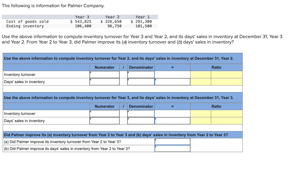 The following is information for Palmer Company.
Cost of goods sold
Ending inventory
Year 3
$ 543,825
106,400
Inventory turnover
Days' sales in inventory
Year 2
$ 326,650
96,750
Use the above information to compute inventory turnover for Year 3 and Year 2, and its days' sales in inventory at December 31, Year 3
and Year 2. From Year 2 to Year 3, did Palmer improve its (a) inventory turnover and (b) days' sales in inventory?
Year 1
$ 291,300
101,500
Use the above information to compute inventory turnover for Year 2, and its days' sales in inventory at December 31, Year 2.
Numerator / Denominator
Ratio
Inventory turnover
Days' sales in inventory
=
Use the above information to compute inventory turnover for Year 3, and its days' sales in inventory at December 31, Year 3.
Numerator 1 Denominator
Ratio
Did Palmer improve its (a) inventory turnover from Year 2 to Year 3 and (b) days' sales in inventory from Year 2 to Year 3?
(a) Did Palmer improve its inventory turnover from Year 2 to Year 3?
(b) Did Palmer improve its days' sales in inventory from Year 2 to Year 3?