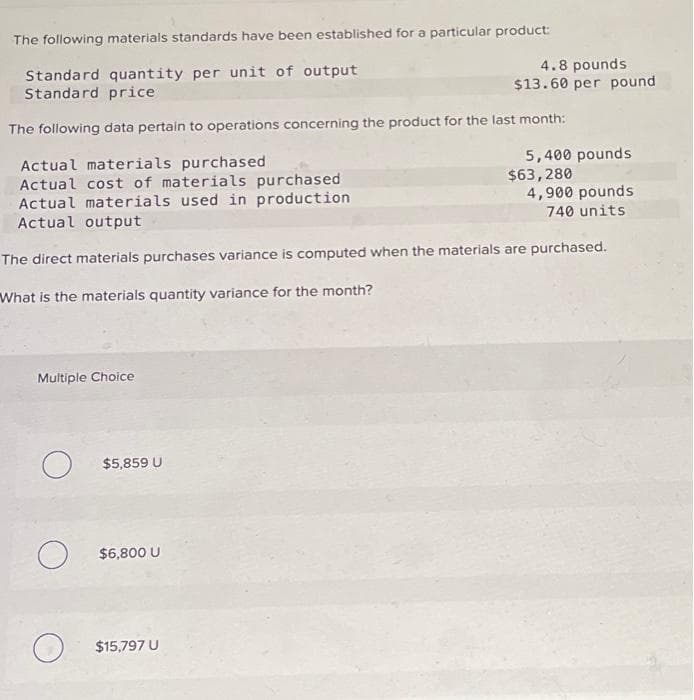 The following materials standards have been established for a particular product:
Standard quantity per unit of output
Standard price
The following data pertain to operations concerning the product for the last month:
Multiple Choice
Actual materials purchased
Actual cost of materials purchased
Actual materials used in production
Actual output
4,900 pounds
740 units
The direct materials purchases variance is computed when the materials are purchased.
What is the materials quantity variance for the month?
O
O
O
$5,859 U
$6,800 U
4.8 pounds
$13.60 per pound
$15,797 U
5,400 pounds
$63,280