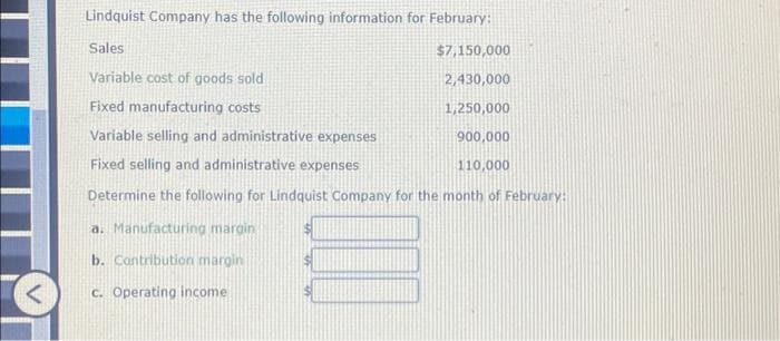 Lindquist Company has the following information for February:
Sales
Variable cost of goods sold
Fixed manufacturing costs
Variable selling and administrative expenses
Fixed selling and administrative expenses
Determine the following for Lindquist Company for the month of February:
a. Manufacturing margin
b. Contribution margin
c. Operating income.
$7,150,000
2,430,000
1,250,000
900,000
110,000