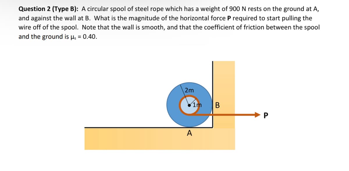 Question 2 (Type B): A circular spool of steel rope which has a weight of 900 N rests on the ground at A,
and against the wall at B. What is the magnitude of the horizontal force P required to start pulling the
wire off of the spool. Note that the wall is smooth, and that the coefficient of friction between the spool
and the ground is μs = 0.40.
2m
A
1m
B
P