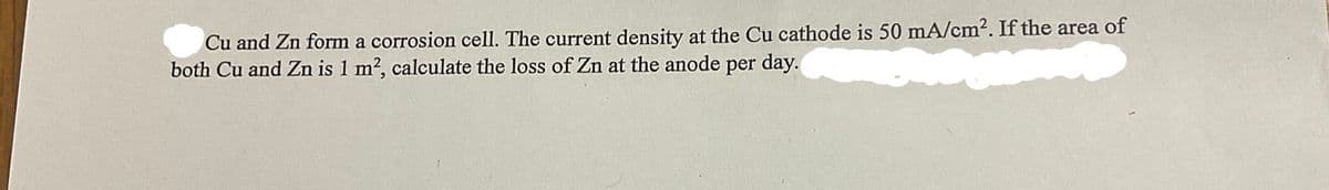 Cu and Zn form a corrosion cell. The current density at the Cu cathode is 50 mA/cm². If the area of
both Cu and Zn is 1 m², calculate the loss of Zn at the anode per day.