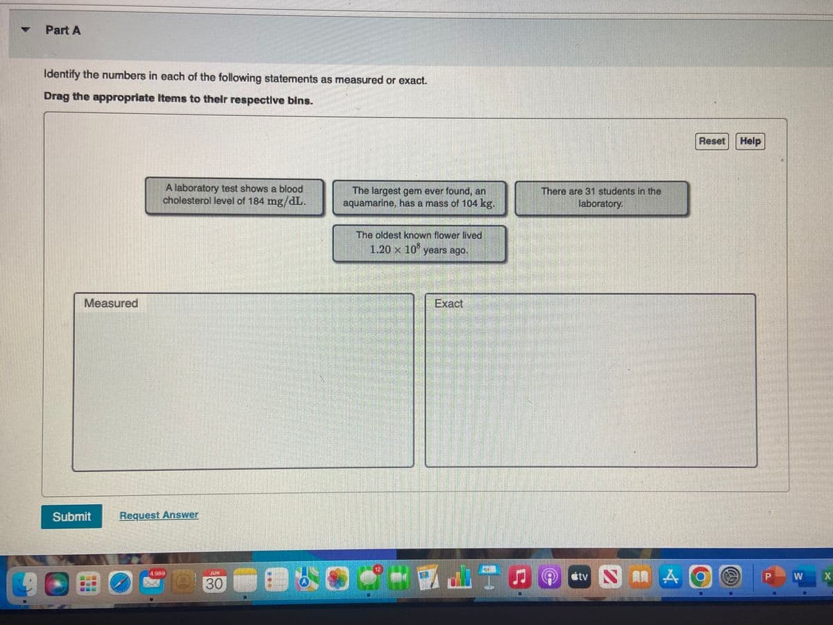 Part A
Identify the numbers in each of the following statements as measured or exact.
Drag the appropriate items to their respective bins.
Measured
Submit
A laboratory test shows a blood
cholesterol level of 184 mg/dL.
Request Answer
COBO
1354
JUH
30
The largest gem ever found, an
aquamarine, has a mass of 104 kg.
LEXO
The oldest known flower lived
1,20 x 10 years ago.
Exact
There are 31 students in the
laboratory.
tv NA
Reset
O
Help
11