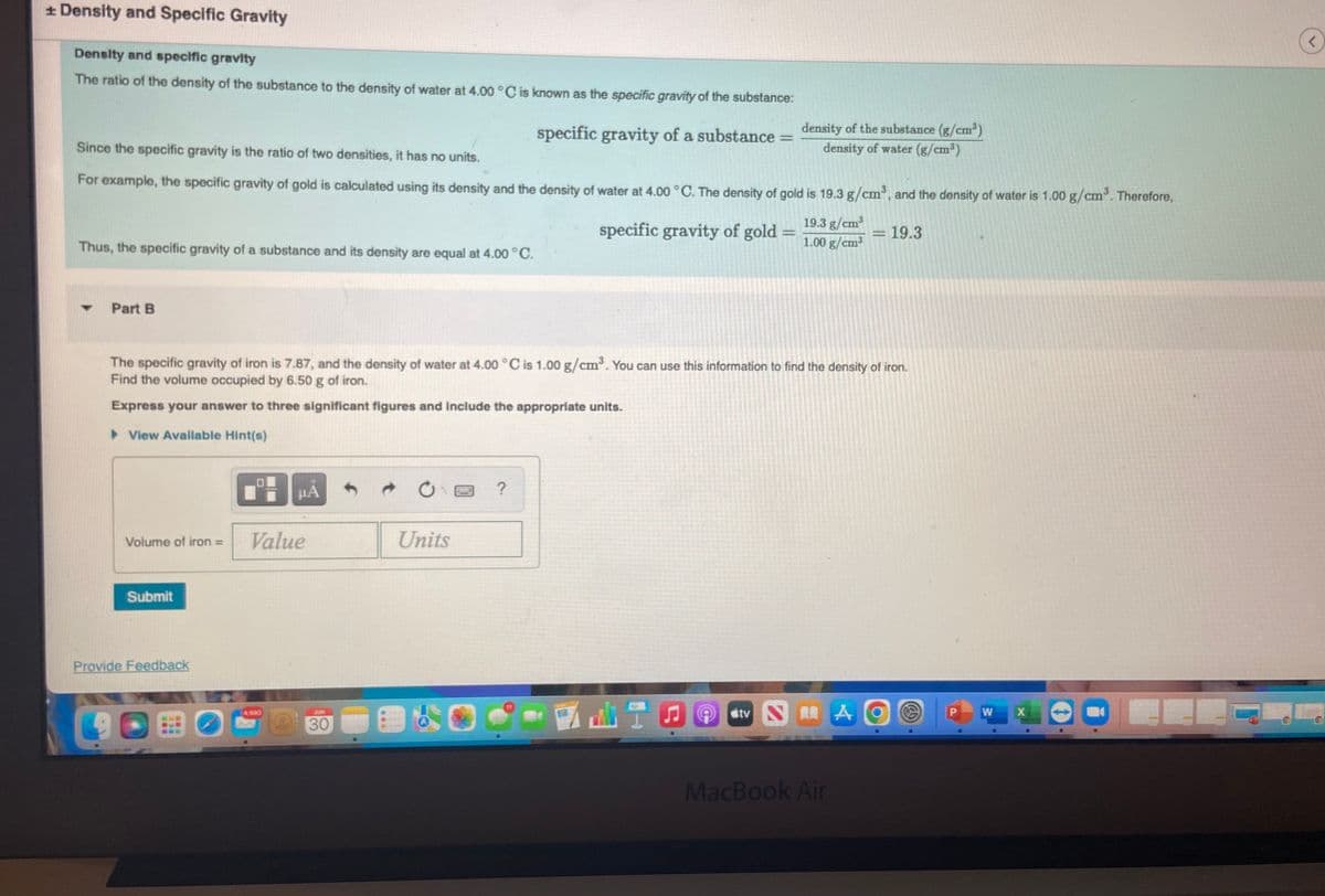 * Density and Specific Gravity
Density and specific gravity
The ratio of the density of the substance to the density of water at 4.00 °C is known as the specific gravity of the substance:
specific gravity of a substance
Since the specific gravity is the ratio of two densities, it has no units.
For example, the specific gravity of gold is calculated using its density and the density of water at 4.00 °C. The density of gold is 19.3 g/cm³, and the density of water is 1.00 g/cm³. Therefore,
Thus, the specific gravity of a substance and its density are equal at 4.00 °C.
-
Part B
Volume of iron = Value
Submit
Provide Feedback
HA
O
The specific gravity of iron is 7.87, and the density of water at 4.00 °C is 1.00 g/cm³. You can use this information to find the density of iron.
Find the volume occupied by 6.50 g of iron.
Express your answer to three significant figures and include the appropriate units.
► View Available Hint(s)
30
Units
specific gravity of gold
?
density of the substance (g/cm³)
density of water (g/cm³)
=
19.3 g/cm³
1.00 g/cm³
Stv NA
-
MacBook Air
19.3
(
P
W
X
C
<