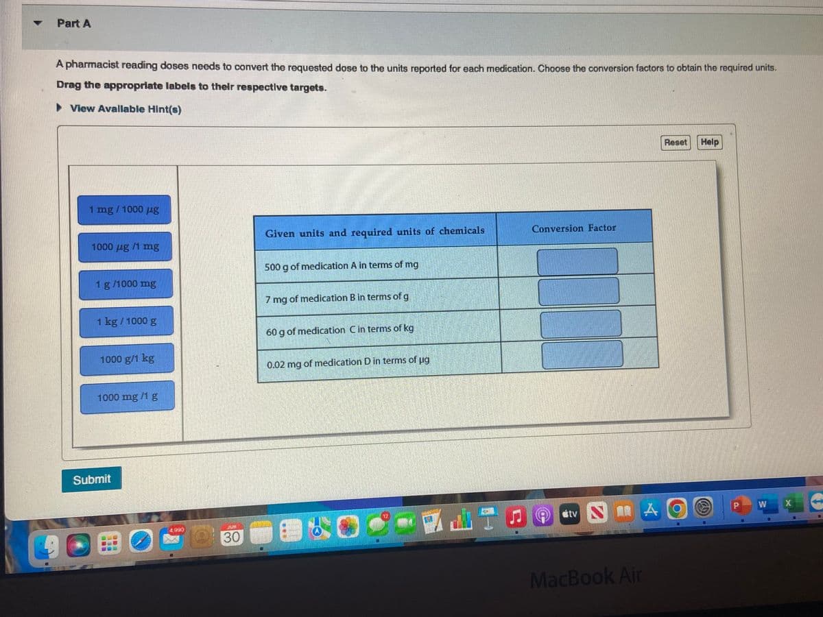 Part A
A pharmacist reading doses needs to convert the requested dose to the units reported for each medication. Choose the conversion factors to obtain the required units.
Drag the appropriate labels to their respective targets.
► View Available Hint(s)
1 mg / 1000 ug
1000 ug /1 mg
1 g/1000 mg
1 kg / 1000 g
1000 g/1 kg
1000 mg /1 g
Submit
OBO
MFK
@
FUH
30
Given units and required units of chemicals
500 g of medication A in terms of mg
7 mg of medication B in terms of g
60 g of medication C in terms of kg
0.02 mg of medication D in terms of ug
060
Conversion Factor
MAO
#tv NA
Reset
MacBook Air
Help
@
W
X